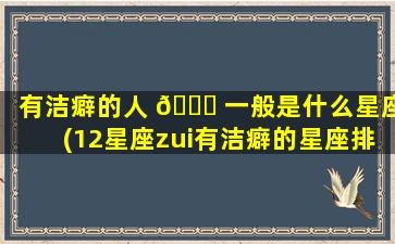 有洁癖的人 🐝 一般是什么星座(12星座zui
有洁癖的星座排行榜)
